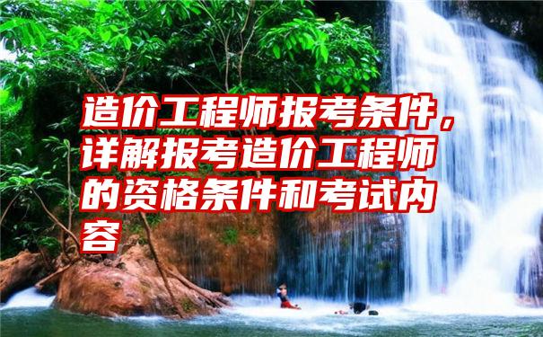 造价工程师报考条件，详解报考造价工程师的资格条件和考试内容