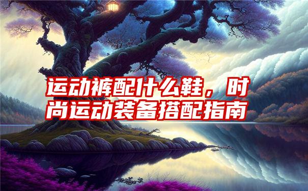 运动裤配什么鞋，时尚运动装备搭配指南