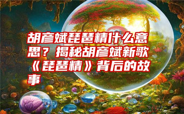 胡彦斌琵琶精什么意思？揭秘胡彦斌新歌《琵琶精》背后的故事