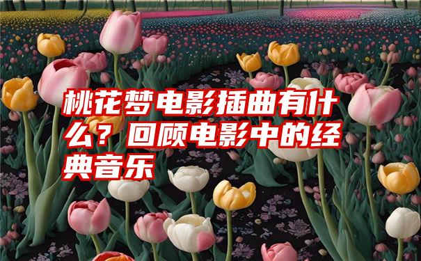 桃花梦电影插曲有什么？回顾电影中的经典音乐