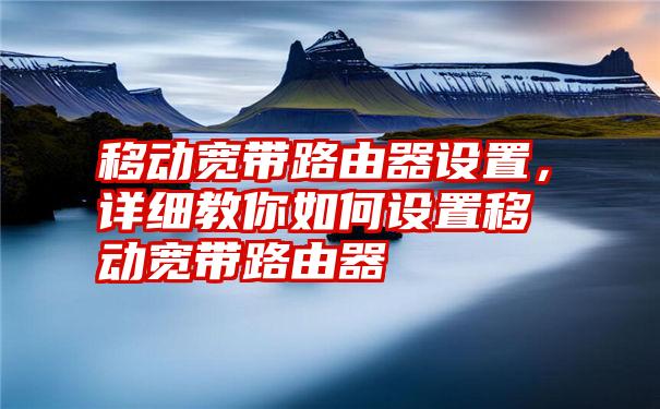 移动宽带路由器设置，详细教你如何设置移动宽带路由器