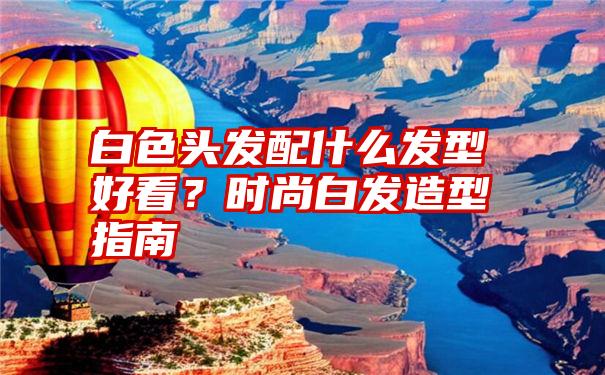 白色头发配什么发型好看？时尚白发造型指南