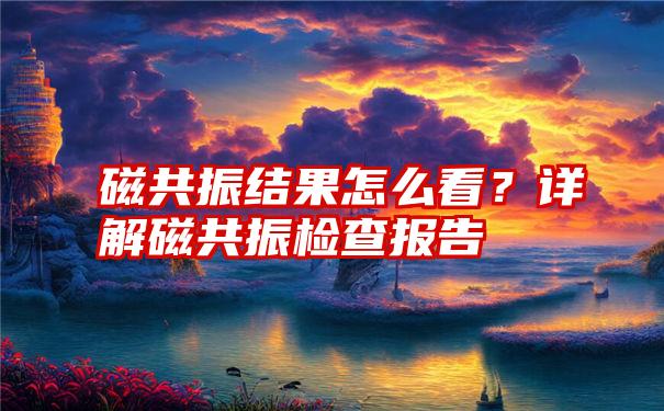 磁共振结果怎么看？详解磁共振检查报告