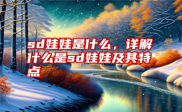 sd娃娃是什么，详解什么是sd娃娃及其特点