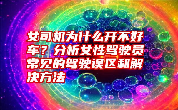 女司机为什么开不好车？分析女性驾驶员常见的驾驶误区和解决方法