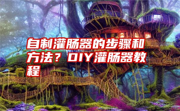 自制灌肠器的步骤和方法？DIY灌肠器教程