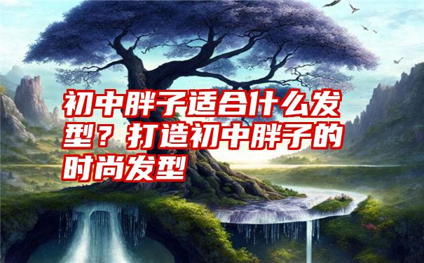 初中胖子适合什么发型？打造初中胖子的时尚发型