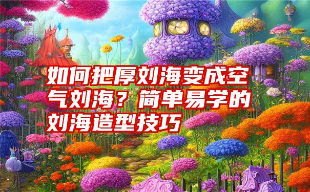 如何把厚刘海变成空气刘海？简单易学的刘海造型技巧