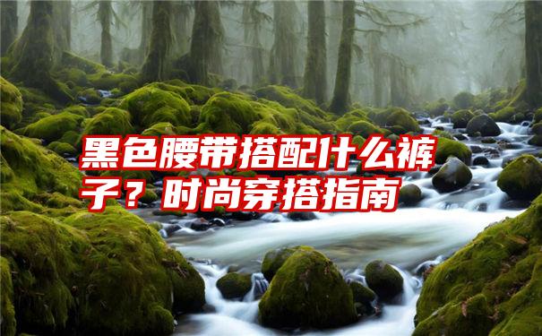 黑色腰带搭配什么裤子？时尚穿搭指南