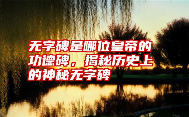 无字碑是哪位皇帝的功德碑，揭秘历史上的神秘无字碑