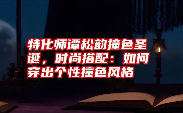 特化师谭松韵撞色圣诞，时尚搭配：如何穿出个性撞色风格