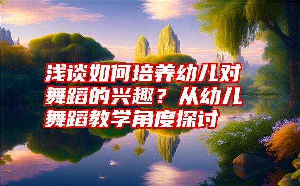 浅谈如何培养幼儿对舞蹈的兴趣？从幼儿舞蹈教学角度探讨