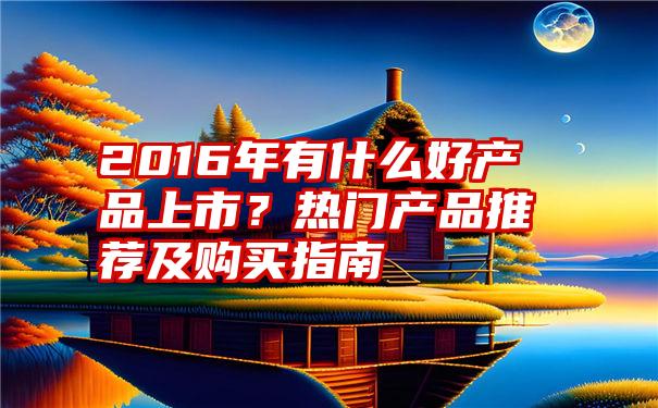 2016年有什么好产品上市？热门产品推荐及购买指南