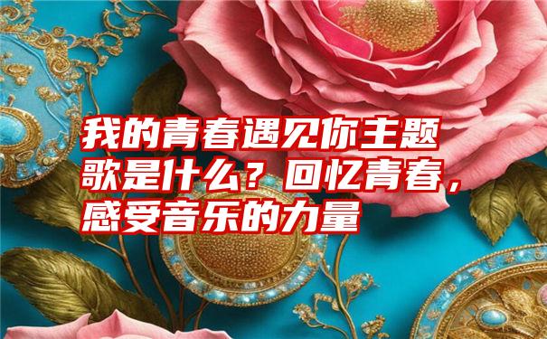 我的青春遇见你主题歌是什么？回忆青春，感受音乐的力量