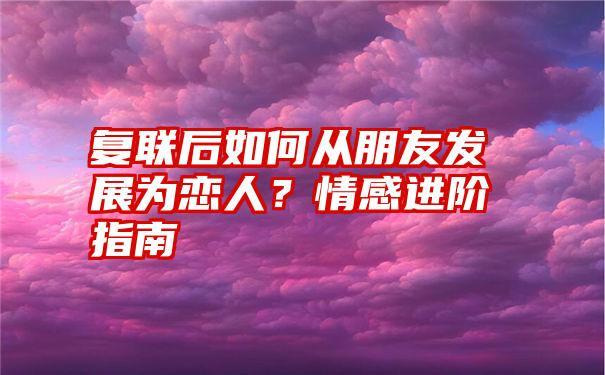 复联后如何从朋友发展为恋人？情感进阶指南