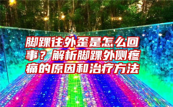 脚踝往外歪是怎么回事？解析脚踝外侧疼痛的原因和治疗方法