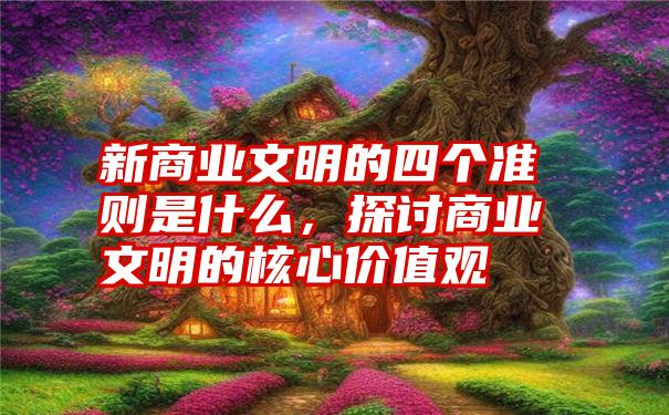 新商业文明的四个准则是什么，探讨商业文明的核心价值观