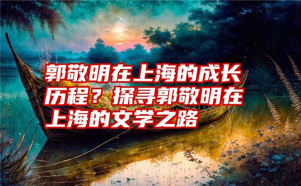 郭敬明在上海的成长历程？探寻郭敬明在上海的文学之路