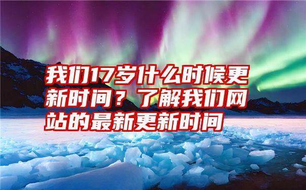 我们17岁什么时候更新时间？了解我们网站的最新更新时间