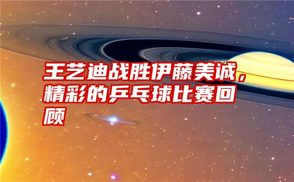 王艺迪战胜伊藤美诚，精彩的乒乓球比赛回顾