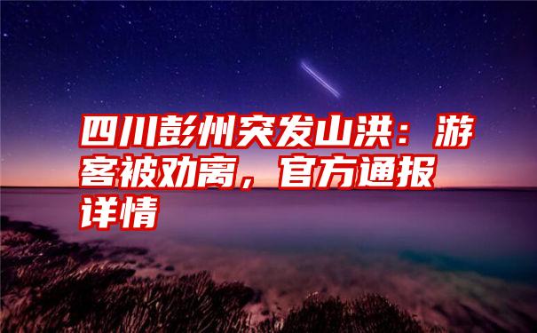 四川彭州突发山洪：游客被劝离，官方通报详情