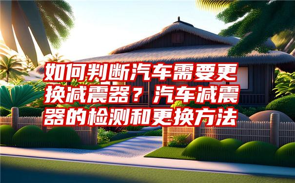 如何判断汽车需要更换减震器？汽车减震器的检测和更换方法