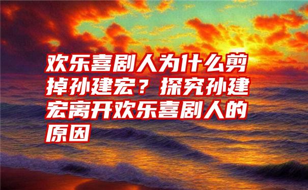 欢乐喜剧人为什么剪掉孙建宏？探究孙建宏离开欢乐喜剧人的原因