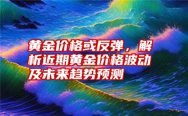 黄金价格或反弹，解析近期黄金价格波动及未来趋势预测