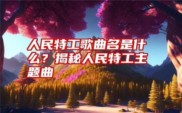 人民特工歌曲名是什么？揭秘人民特工主题曲