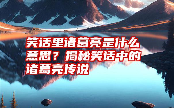 笑话里诸葛亮是什么意思？揭秘笑话中的诸葛亮传说