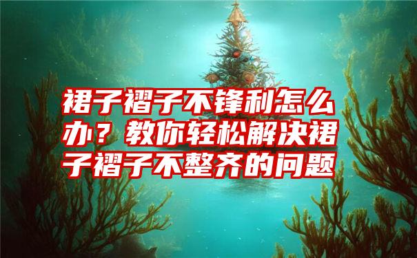 裙子褶子不锋利怎么办？教你轻松解决裙子褶子不整齐的问题