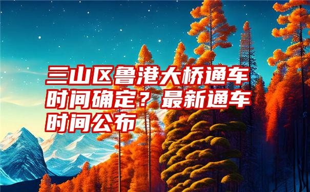 三山区鲁港大桥通车时间确定？最新通车时间公布