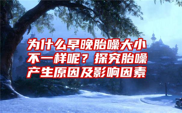 为什么早晚胎噪大小不一样呢？探究胎噪产生原因及影响因素