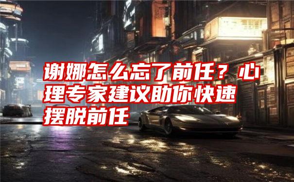 谢娜怎么忘了前任？心理专家建议助你快速摆脱前任