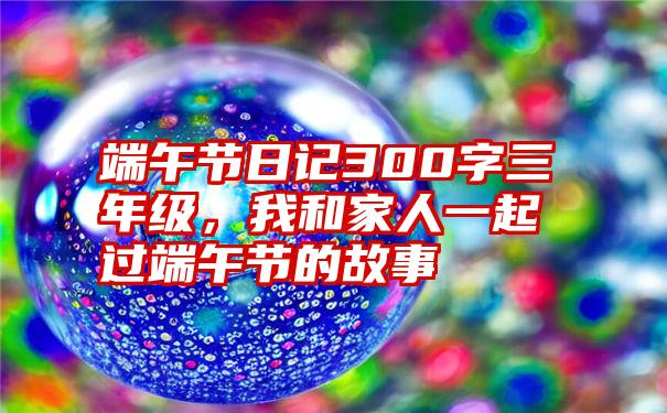 端午节日记300字三年级，我和家人一起过端午节的故事