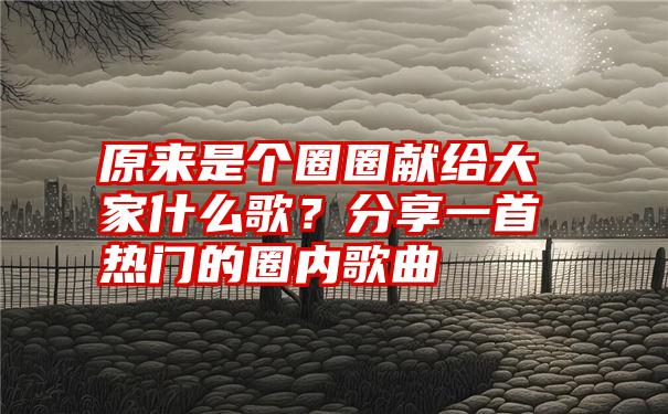 原来是个圈圈献给大家什么歌？分享一首热门的圈内歌曲