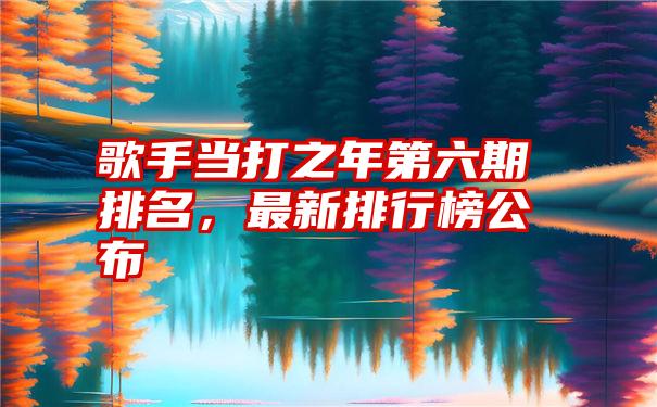 歌手当打之年第六期排名，最新排行榜公布