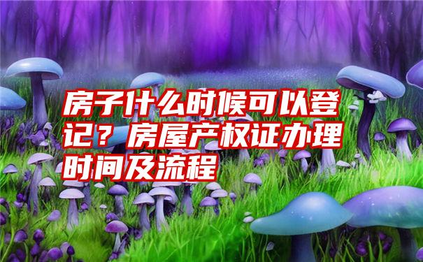 房子什么时候可以登记？房屋产权证办理时间及流程