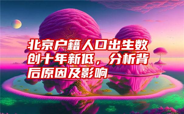 北京户籍人口出生数创十年新低，分析背后原因及影响