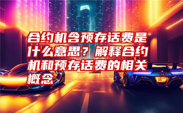 合约机含预存话费是什么意思？解释合约机和预存话费的相关概念