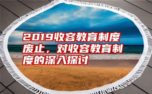 2019收容教育制度废止，对收容教育制度的深入探讨