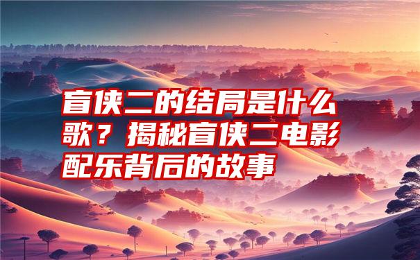 盲侠二的结局是什么歌？揭秘盲侠二电影配乐背后的故事