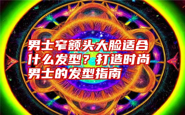 男士窄额头大脸适合什么发型？打造时尚男士的发型指南