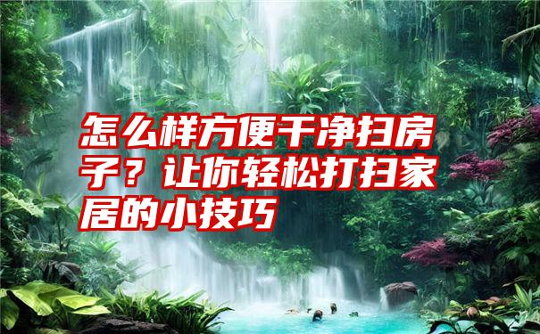 怎么样方便干净扫房子？让你轻松打扫家居的小技巧