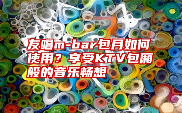 友唱m-bar包月如何使用？享受KTV包厢般的音乐畅想