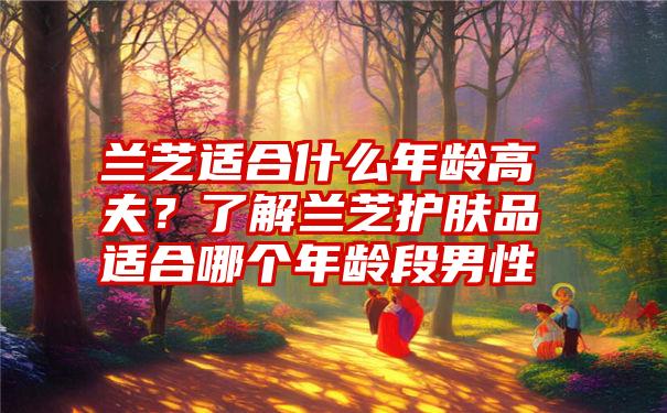 兰芝适合什么年龄高夫？了解兰芝护肤品适合哪个年龄段男性