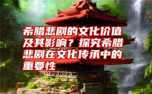 希腊悲剧的文化价值及其影响？探究希腊悲剧在文化传承中的重要性