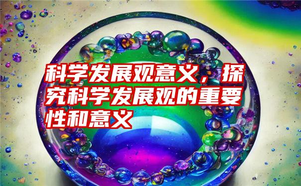 科学发展观意义，探究科学发展观的重要性和意义