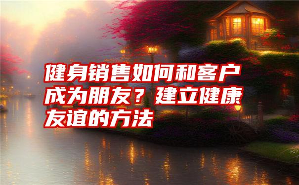 健身销售如何和客户成为朋友？建立健康友谊的方法