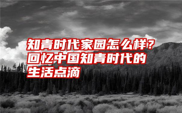 知青时代家园怎么样？回忆中国知青时代的生活点滴